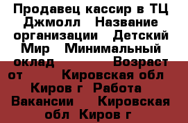 Продавец-кассир в ТЦ Джмолл › Название организации ­ Детский Мир › Минимальный оклад ­ 18 000 › Возраст от ­ 18 - Кировская обл., Киров г. Работа » Вакансии   . Кировская обл.,Киров г.